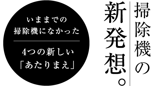 いままでの掃除機になかった4つの新しいあたりまえ。掃除機の新発想。